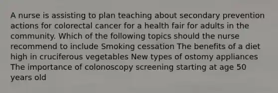 A nurse is assisting to plan teaching about secondary prevention actions for colorectal cancer for a health fair for adults in the community. Which of the following topics should the nurse recommend to include Smoking cessation The benefits of a diet high in cruciferous vegetables New types of ostomy appliances The importance of colonoscopy screening starting at age 50 years old