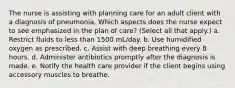 The nurse is assisting with planning care for an adult client with a diagnosis of pneumonia. Which aspects does the nurse expect to see emphasized in the plan of care? (Select all that apply.) a. Restrict fluids to less than 1500 mL/day. b. Use humidified oxygen as prescribed. c. Assist with deep breathing every 8 hours. d. Administer antibiotics promptly after the diagnosis is made. e. Notify the health care provider if the client begins using accessory muscles to breathe.