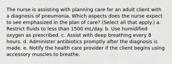 The nurse is assisting with planning care for an adult client with a diagnosis of pneumonia. Which aspects does the nurse expect to see emphasized in the plan of care? (Select all that apply.) a. Restrict fluids to less than 1500 mL/day. b. Use humidified oxygen as prescribed. c. Assist with deep breathing every 8 hours. d. Administer antibiotics promptly after the diagnosis is made. e. Notify the health care provider if the client begins using accessory muscles to breathe.