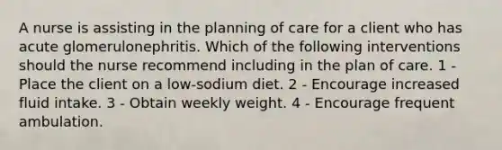 A nurse is assisting in the planning of care for a client who has acute glomerulonephritis. Which of the following interventions should the nurse recommend including in the plan of care. 1 - Place the client on a low-sodium diet. 2 - Encourage increased fluid intake. ​3 - Obtain weekly weight. 4 - ​Encourage frequent ambulation.