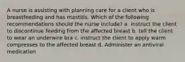 A nurse is assisting with planning care for a client who is breastfeeding and has mastitis. Which of the following recommendations should the nurse include? a. instruct the client to discontinue feeding from the affected breast b. tell the client to wear an underwire bra c. instruct the client to apply warm compresses to the affected breast d. Administer an antiviral medication