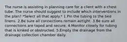 The nurse is assisting in planning care for a client with a chest tube. The nurse should suggest to include which interventions in the plan? *Select all that apply.* 1.Pin the tubing to the bed linens. 2.Be sure all connections remain airtight. 3.Be sure all connections are taped and secure. 4.Monitor closely for tubing that is kinked or obstructed. 5.Empty the drainage from the drainage collection chamber daily.