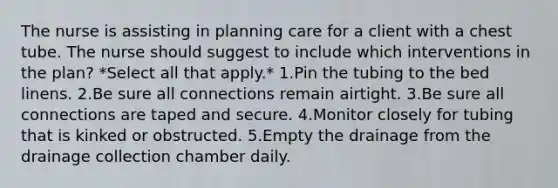 The nurse is assisting in planning care for a client with a chest tube. The nurse should suggest to include which interventions in the plan? *Select all that apply.* 1.Pin the tubing to the bed linens. 2.Be sure all connections remain airtight. 3.Be sure all connections are taped and secure. 4.Monitor closely for tubing that is kinked or obstructed. 5.Empty the drainage from the drainage collection chamber daily.