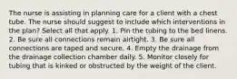 The nurse is assisting in planning care for a client with a chest tube. The nurse should suggest to include which interventions in the plan? Select all that apply. 1. Pin the tubing to the bed linens. 2. Be sure all connections remain airtight. 3. Be sure all connections are taped and secure. 4. Empty the drainage from the drainage collection chamber daily. 5. Monitor closely for tubing that is kinked or obstructed by the weight of the client.