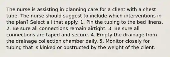 The nurse is assisting in planning care for a client with a chest tube. The nurse should suggest to include which interventions in the plan? Select all that apply. 1. Pin the tubing to the bed linens. 2. Be sure all connections remain airtight. 3. Be sure all connections are taped and secure. 4. Empty the drainage from the drainage collection chamber daily. 5. Monitor closely for tubing that is kinked or obstructed by the weight of the client.