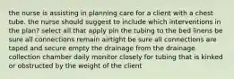 the nurse is assisting in planning care for a client with a chest tube. the nurse should suggest to include which interventions in the plan? select all that apply pin the tubing to the bed linens be sure all connections remain airtight be sure all connections are taped and secure empty the drainage from the drainage collection chamber daily monitor closely for tubing that is kinked or obstructed by the weight of the client