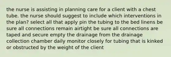 the nurse is assisting in planning care for a client with a chest tube. the nurse should suggest to include which interventions in the plan? select all that apply pin the tubing to the bed linens be sure all connections remain airtight be sure all connections are taped and secure empty the drainage from the drainage collection chamber daily monitor closely for tubing that is kinked or obstructed by the weight of the client