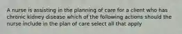 A nurse is assisting in the planning of care for a client who has chronic kidney disease which of the following actions should the nurse include in the plan of care select all that apply