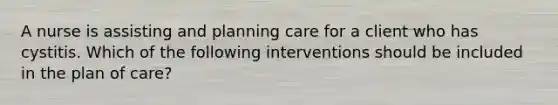 A nurse is assisting and planning care for a client who has cystitis. Which of the following interventions should be included in the plan of care?