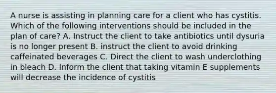 A nurse is assisting in planning care for a client who has cystitis. Which of the following interventions should be included in the plan of care? A. Instruct the client to take antibiotics until dysuria is no longer present B. instruct the client to avoid drinking caffeinated beverages C. Direct the client to wash underclothing in bleach D. Inform the client that taking vitamin E supplements will decrease the incidence of cystitis