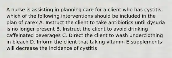 A nurse is assisting in planning care for a client who has cystitis, which of the following interventions should be included in the plan of care? A. Instruct the client to take antibiotics until dysuria is no longer present B. Instruct the client to avoid drinking caffeinated beverages C. Direct the client to wash underclothing in bleach D. Inform the client that taking vitamin E supplements will decrease the incidence of cystitis