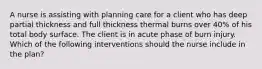 A nurse is assisting with planning care for a client who has deep partial thickness and full thickness thermal burns over 40% of his total body surface. The client is in acute phase of burn injury. Which of the following interventions should the nurse include in the plan?