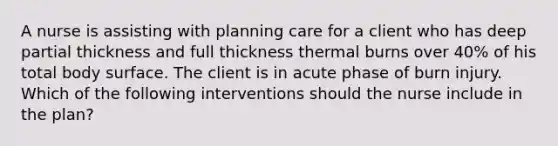 A nurse is assisting with planning care for a client who has deep partial thickness and full thickness thermal burns over 40% of his total body surface. The client is in acute phase of burn injury. Which of the following interventions should the nurse include in the plan?