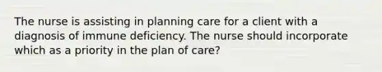 The nurse is assisting in planning care for a client with a diagnosis of immune deficiency. The nurse should incorporate which as a priority in the plan of care?