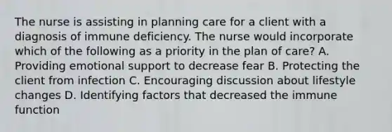 The nurse is assisting in planning care for a client with a diagnosis of immune deficiency. The nurse would incorporate which of the following as a priority in the plan of care? A. Providing emotional support to decrease fear B. Protecting the client from infection C. Encouraging discussion about lifestyle changes D. Identifying factors that decreased the immune function