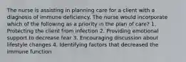 The nurse is assisting in planning care for a client with a diagnosis of immune deficiency. The nurse would incorporate which of the following as a priority in the plan of care? 1. Protecting the client from infection 2. Providing emotional support to decrease fear 3. Encouraging discussion about lifestyle changes 4. Identifying factors that decreased the immune function