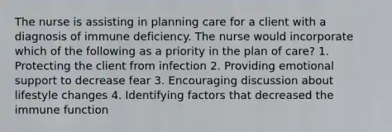 The nurse is assisting in planning care for a client with a diagnosis of immune deficiency. The nurse would incorporate which of the following as a priority in the plan of care? 1. Protecting the client from infection 2. Providing emotional support to decrease fear 3. Encouraging discussion about lifestyle changes 4. Identifying factors that decreased the immune function