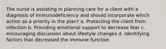 The nurse is assisting in planning care for a client with a diagnosis of immunodeficiency and should incorporate which action as a priority in the plan? a. Protecting the client from infection b. Providing emotional support to decrease fear c. encouraging discussion about lifestyle changes d. Identifying factors that decreased the immune function