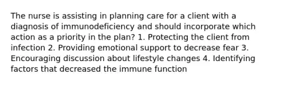 The nurse is assisting in planning care for a client with a diagnosis of immunodeficiency and should incorporate which action as a priority in the plan? 1. Protecting the client from infection 2. Providing emotional support to decrease fear 3. Encouraging discussion about lifestyle changes 4. Identifying factors that decreased the immune function