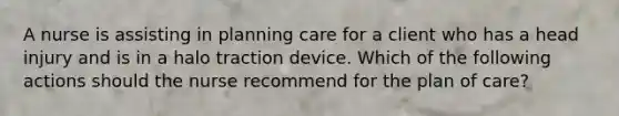 A nurse is assisting in planning care for a client who has a head injury and is in a halo traction device. Which of the following actions should the nurse recommend for the plan of care?