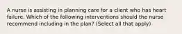 A nurse is assisting in planning care for a client who has heart failure. Which of the following interventions should the nurse recommend including in the plan? (Select all that apply)