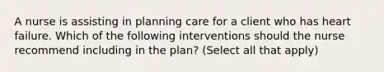 A nurse is assisting in planning care for a client who has heart failure. Which of the following interventions should the nurse recommend including in the plan? (Select all that apply)