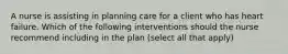 A nurse is assisting in planning care for a client who has heart failure. Which of the following interventions should the nurse recommend including in the plan (select all that apply)