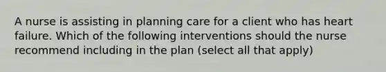 A nurse is assisting in planning care for a client who has heart failure. Which of the following interventions should the nurse recommend including in the plan (select all that apply)