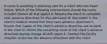 A nurse is assisting in planning care for a client who has heart failure. Which of the following interventions should the nurse include? (Select all that apply) A. Require the client to complete new advance directives for this admission B. Document in the client's medical record that they have advance directives C. Ensure that copies of the client's advance directives are located in the chart D. Inform the oncoming nurse of the client's advance directives during change-of-shift report E. Contact the facility chaplain to discuss the advance directives with the client