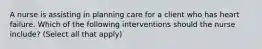 A nurse is assisting in planning care for a client who has heart failure. Which of the following interventions should the nurse include? (Select all that apply)