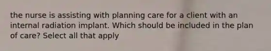 the nurse is assisting with planning care for a client with an internal radiation implant. Which should be included in the plan of care? Select all that apply