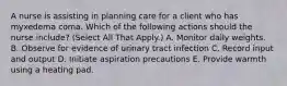 A nurse is assisting in planning care for a client who has myxedema coma. Which of the following actions should the nurse include? (Select All That Apply.) A. Monitor daily weights. B. Observe for evidence of urinary tract infection C. Record input and output D. Initiate aspiration precautions E. Provide warmth using a heating pad.