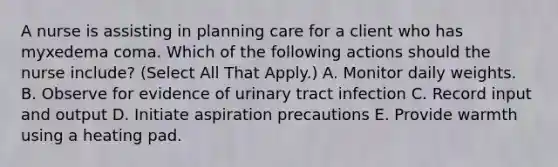 A nurse is assisting in planning care for a client who has myxedema coma. Which of the following actions should the nurse include? (Select All That Apply.) A. Monitor daily weights. B. Observe for evidence of urinary tract infection C. Record input and output D. Initiate aspiration precautions E. Provide warmth using a heating pad.