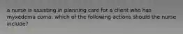 a nurse is assisting in planning care for a client who has myxedema coma. which of the following actions should the nurse include?