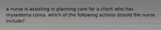 a nurse is assisting in planning care for a client who has myxedema coma. which of the following actions should the nurse include?