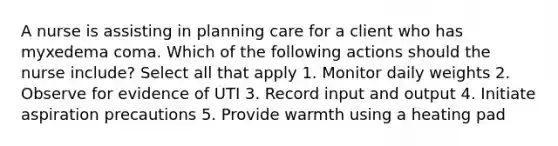 A nurse is assisting in planning care for a client who has myxedema coma. Which of the following actions should the nurse include? Select all that apply 1. Monitor daily weights 2. Observe for evidence of UTI 3. Record input and output 4. Initiate aspiration precautions 5. Provide warmth using a heating pad