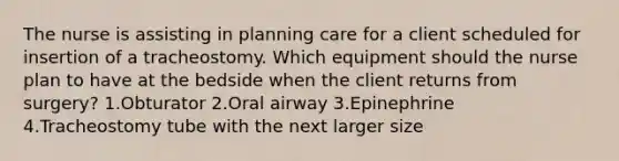 The nurse is assisting in planning care for a client scheduled for insertion of a tracheostomy. Which equipment should the nurse plan to have at the bedside when the client returns from surgery? 1.Obturator 2.Oral airway 3.Epinephrine 4.Tracheostomy tube with the next larger size