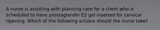 A nurse is assisting with planning care for a client who is scheduled to have prostaglandin E2 gel inserted for cervical ripening. Which of the following actions should the nurse take?