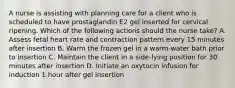 A nurse is assisting with planning care for a client who is scheduled to have prostaglandin E2 gel inserted for cervical ripening. Which of the following actions should the nurse take? A. Assess fetal heart rate and contraction pattern every 15 minutes after insertion B. Warm the frozen gel in a warm-water bath prior to insertion C. Maintain the client in a side-lying position for 30 minutes after insertion D. Initiate an oxytocin infusion for induction 1 hour after gel insertion