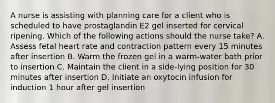 A nurse is assisting with planning care for a client who is scheduled to have prostaglandin E2 gel inserted for cervical ripening. Which of the following actions should the nurse take? A. Assess fetal heart rate and contraction pattern every 15 minutes after insertion B. Warm the frozen gel in a warm-water bath prior to insertion C. Maintain the client in a side-lying position for 30 minutes after insertion D. Initiate an oxytocin infusion for induction 1 hour after gel insertion