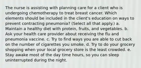 The nurse is assisting with planning care for a client who is undergoing chemotherapy to treat breast cancer. Which elements should be included in the client's education on ways to prevent contracting pneumonia? (Select all that apply.) a. Maintain a healthy diet with protein, fruits, and vegetables. b. Ask your health care provider about receiving the flu and pneumonia vaccine. c. Try to find ways you are able to cut back on the number of cigarettes you smoke. d. Try to do your grocery shopping when your local grocery store is the least crowded. e. Stay awake most of the day time hours, so you can sleep uninterrupted during the night.