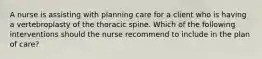 A nurse is assisting with planning care for a client who is having a vertebroplasty of the thoracic spine. Which of the following interventions should the nurse recommend to include in the plan of care?