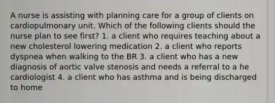 A nurse is assisting with planning care for a group of clients on cardiopulmonary unit. Which of the following clients should the nurse plan to see first? 1. a client who requires teaching about a new cholesterol lowering medication 2. a client who reports dyspnea when walking to the BR 3. a client who has a new diagnosis of aortic valve stenosis and needs a referral to a he cardiologist 4. a client who has asthma and is being discharged to home