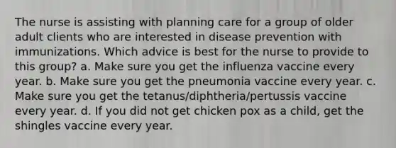 The nurse is assisting with planning care for a group of older adult clients who are interested in disease prevention with immunizations. Which advice is best for the nurse to provide to this group? a. Make sure you get the influenza vaccine every year. b. Make sure you get the pneumonia vaccine every year. c. Make sure you get the tetanus/diphtheria/pertussis vaccine every year. d. If you did not get chicken pox as a child, get the shingles vaccine every year.