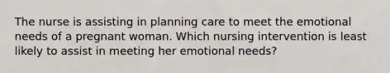 The nurse is assisting in planning care to meet the emotional needs of a pregnant woman. Which nursing intervention is least likely to assist in meeting her emotional needs?