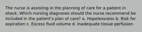 The nurse is assisting in the planning of care for a patient in shock. Which nursing diagnoses should the nurse recommend be included in the patient's plan of care? a. Hopelessness b. Risk for aspiration c. Excess fluid volume d. Inadequate tissue perfusion