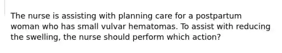 The nurse is assisting with planning care for a postpartum woman who has small vulvar hematomas. To assist with reducing the swelling, the nurse should perform which action?