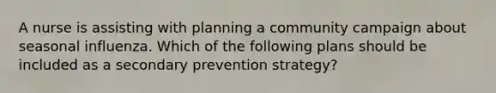 A nurse is assisting with planning a community campaign about seasonal influenza. Which of the following plans should be included as a secondary prevention strategy?