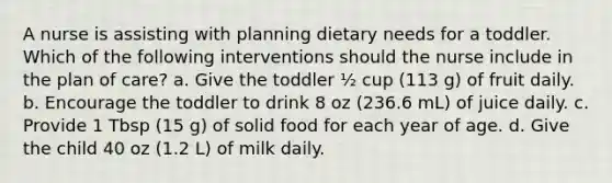 A nurse is assisting with planning dietary needs for a toddler. Which of the following interventions should the nurse include in the plan of care? a. Give the toddler ½ cup (113 g) of fruit daily. b. Encourage the toddler to drink 8 oz (236.6 mL) of juice daily. c. Provide 1 Tbsp (15 g) of solid food for each year of age. d. Give the child 40 oz (1.2 L) of milk daily.