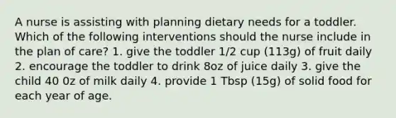 A nurse is assisting with planning dietary needs for a toddler. Which of the following interventions should the nurse include in the plan of care? 1. give the toddler 1/2 cup (113g) of fruit daily 2. encourage the toddler to drink 8oz of juice daily 3. give the child 40 0z of milk daily 4. provide 1 Tbsp (15g) of solid food for each year of age.